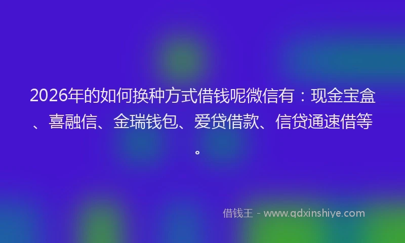 2026年的如何换种方式借钱呢微信有：现金宝盒、喜融信、金瑞钱包、爱贷借款、信贷通速借等。