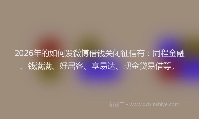 2026年的如何发微博借钱关闭征信有：同程金融、钱满满、好居客、享易达、现金贷易借等。