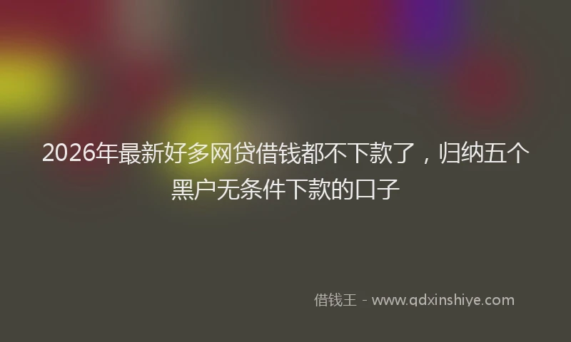 2026年最新好多网贷借钱都不下款了，归纳五个黑户无条件下款的口子