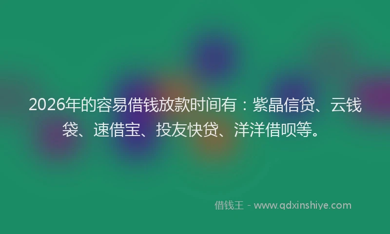 2026年的容易借钱放款时间有：紫晶信贷、云钱袋、速借宝、投友快贷、洋洋借呗等。