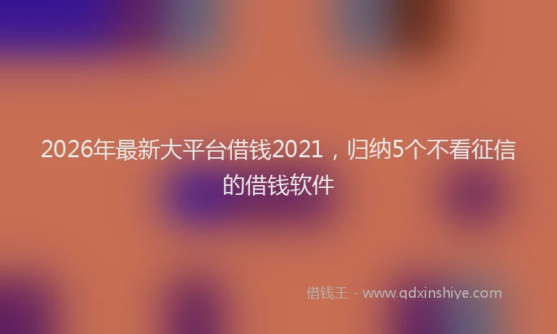2026年最新大平台借钱2021,归纳5个不看征信的借钱软件