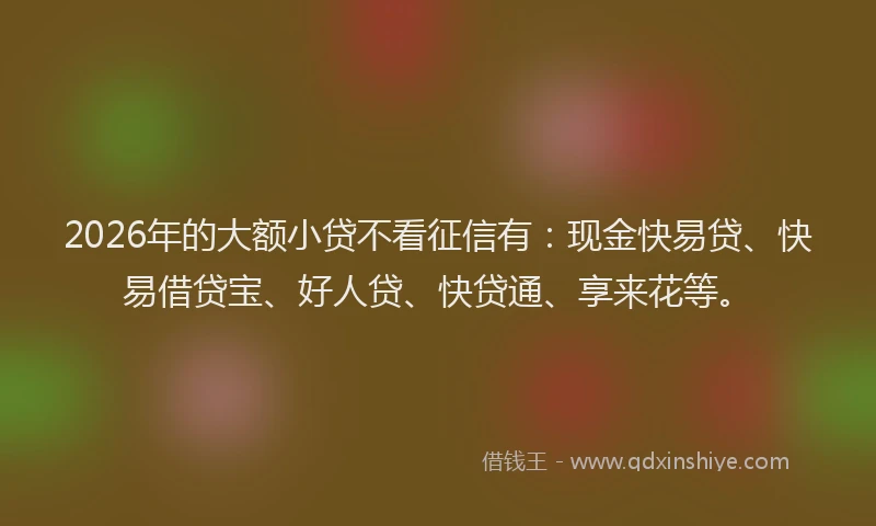 2026年的大额小贷不看征信有：现金快易贷、快易借贷宝、好人贷、快贷通、享来花等。