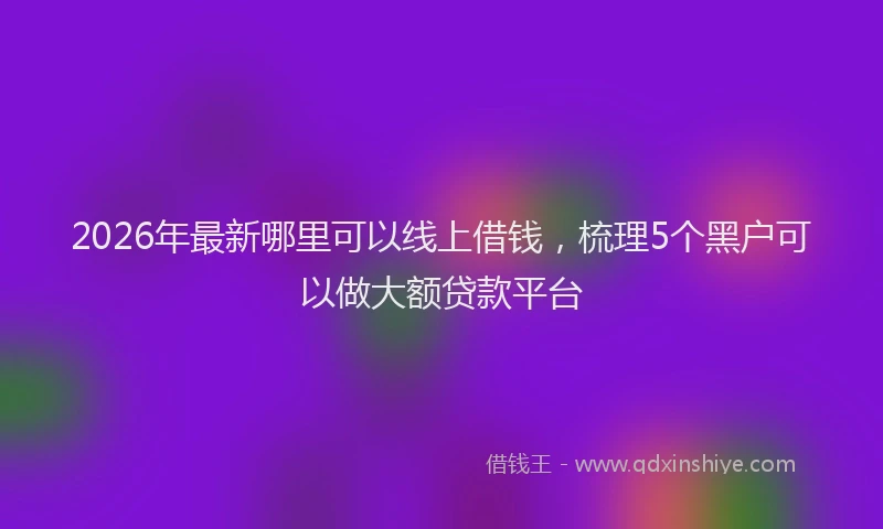 2026年最新哪里可以线上借钱，梳理5个黑户可以做大额贷款平台
