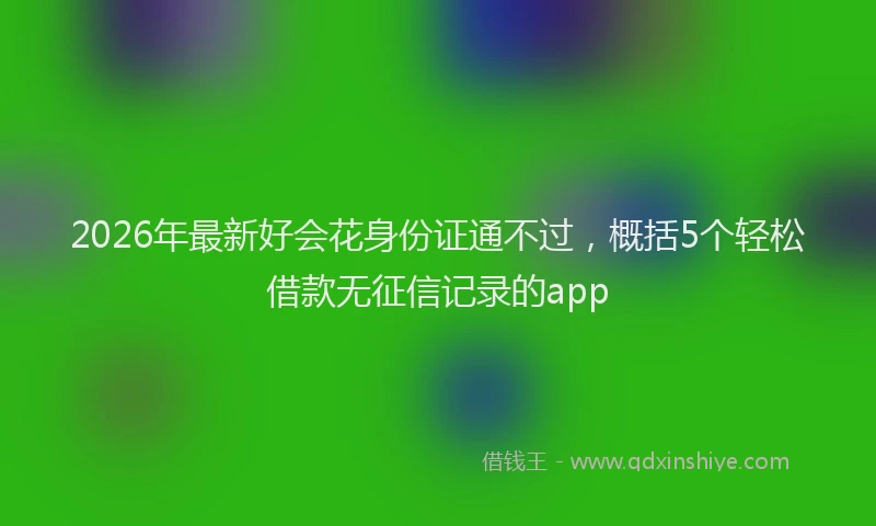 2026年最新好会花身份证通不过，概括5个轻松借款无征信记录的app