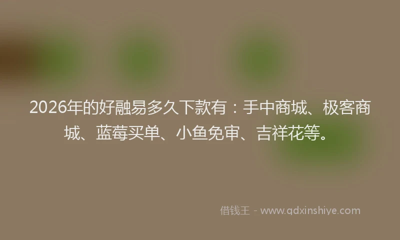 2026年的好融易多久下款有：手中商城、极客商城、蓝莓买单、小鱼免审、吉祥花等。