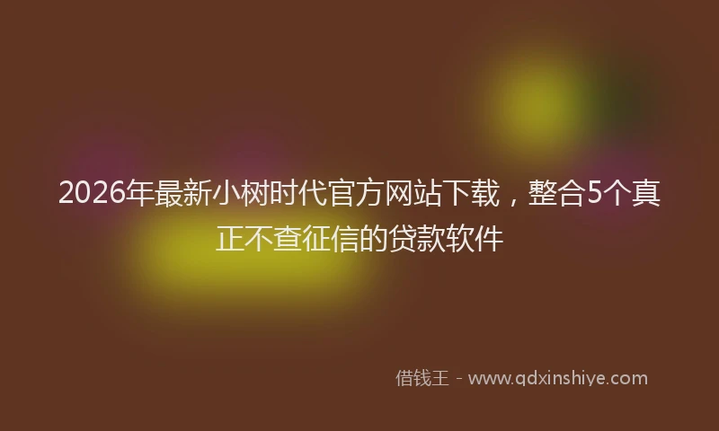 2026年最新小树时代官方网站下载，整合5个真正不查征信的贷款软件