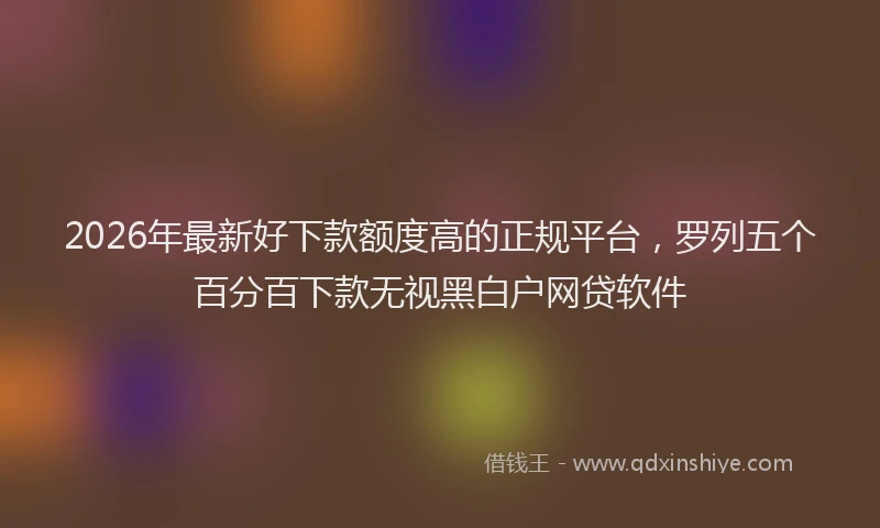 2026年最新好下款额度高的正规平台，罗列五个百分百下款无视黑白户网贷软件