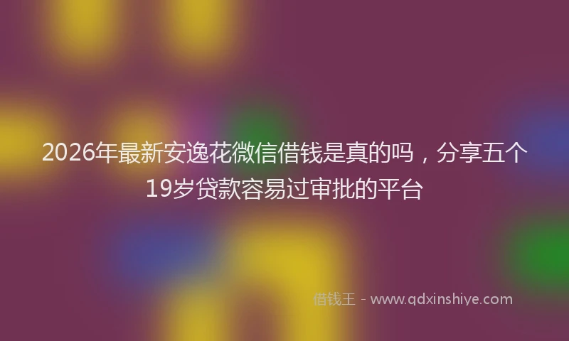 2026年最新安逸花微信借钱是真的吗，分享五个19岁贷款容易过审批的平台