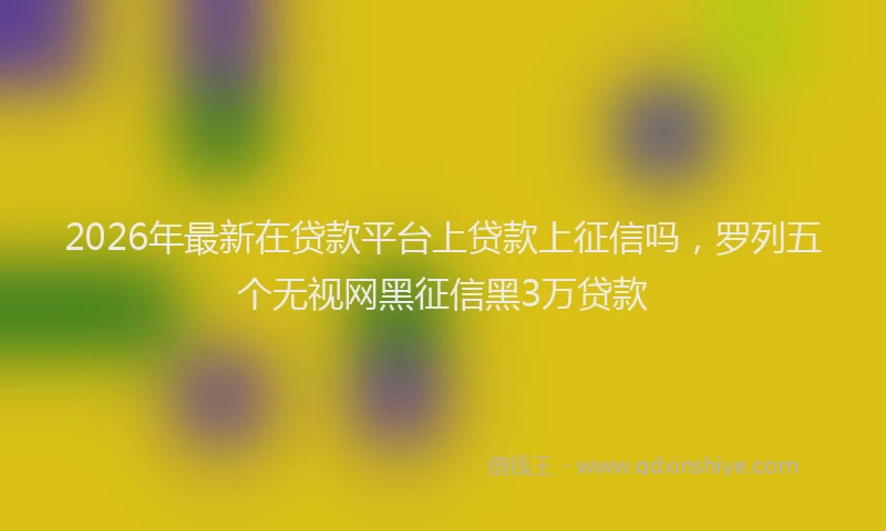 2026年最新在贷款平台上贷款上征信吗，罗列五个无视网黑征信黑3万贷款