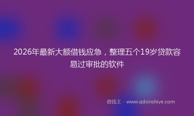 2026年最新大额借钱应急，整理五个19岁贷款容易过审批的软件