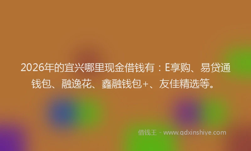 2026年的宜兴哪里现金借钱有：E享购、易贷通钱包、融逸花、鑫融钱包+、友佳精选等。