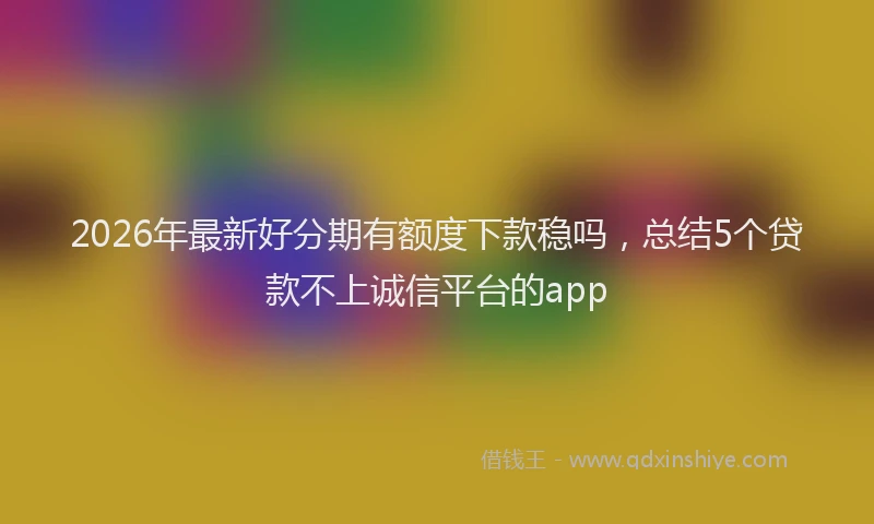 2026年最新好分期有额度下款稳吗，总结5个贷款不上诚信平台的app
