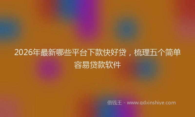2026年最新哪些平台下款快好贷，梳理五个简单容易贷款软件