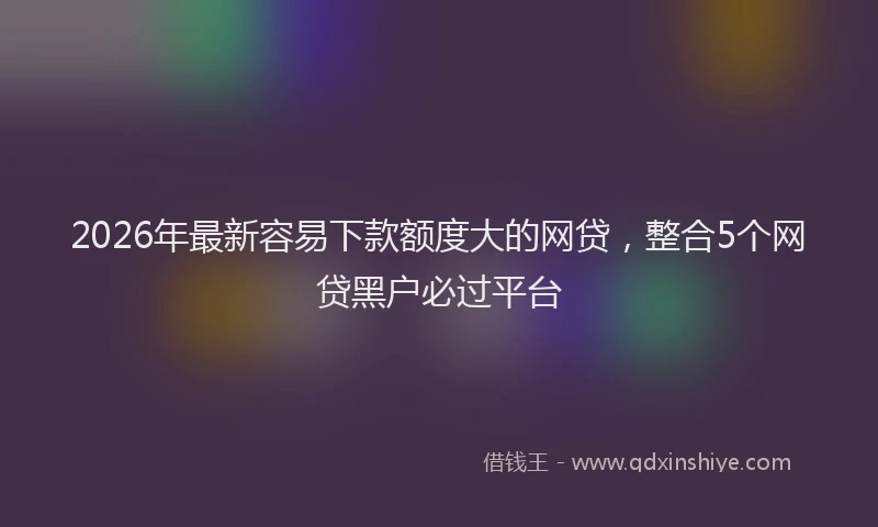 2026年最新容易下款额度大的网贷，整合5个网贷黑户必过平台