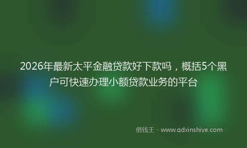 2026年最新太平金融贷款好下款吗，概括5个黑户可快速办理小额贷款业务的平台