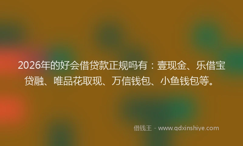 2026年的好会借贷款正规吗有：壹现金、乐借宝贷融、唯品花取现、万信钱包、小鱼钱包等。