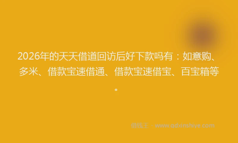 2026年的天天借道回访后好下款吗有：如意购、多米、借款宝速借通、借款宝速借宝、百宝箱等。
