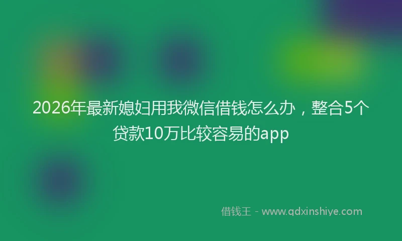2026年最新媳妇用我微信借钱怎么办，整合5个贷款10万比较容易的app