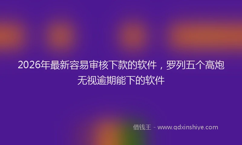 2026年最新容易审核下款的软件，罗列五个高炮无视逾期能下的软件
