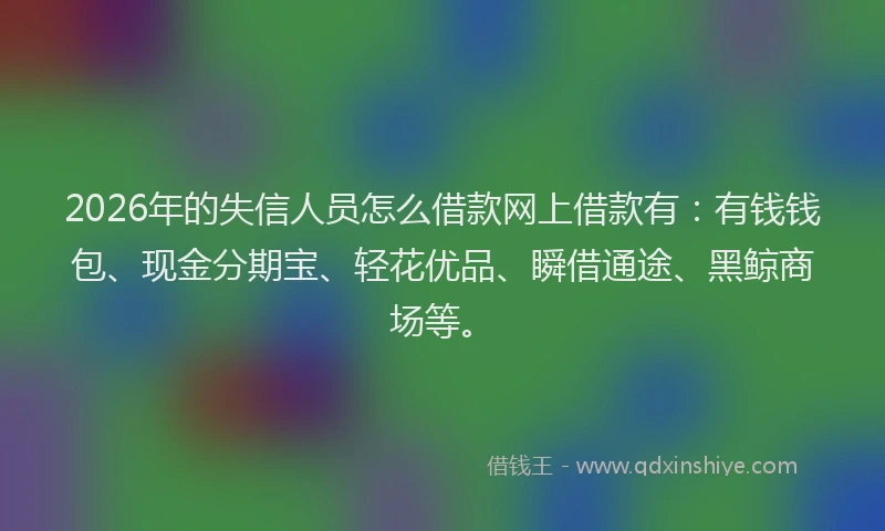 2026年的失信人员怎么借款网上借款有:有钱钱包、现金分期宝、轻花优品、瞬借通途、黑鲸商场等。