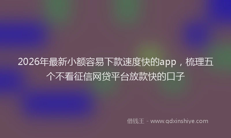 2026年最新小额容易下款速度快的app，梳理五个不看征信网贷平台放款快的口子