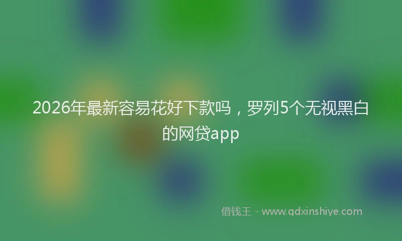 2026年最新容易花好下款吗，罗列5个无视黑白的网贷app