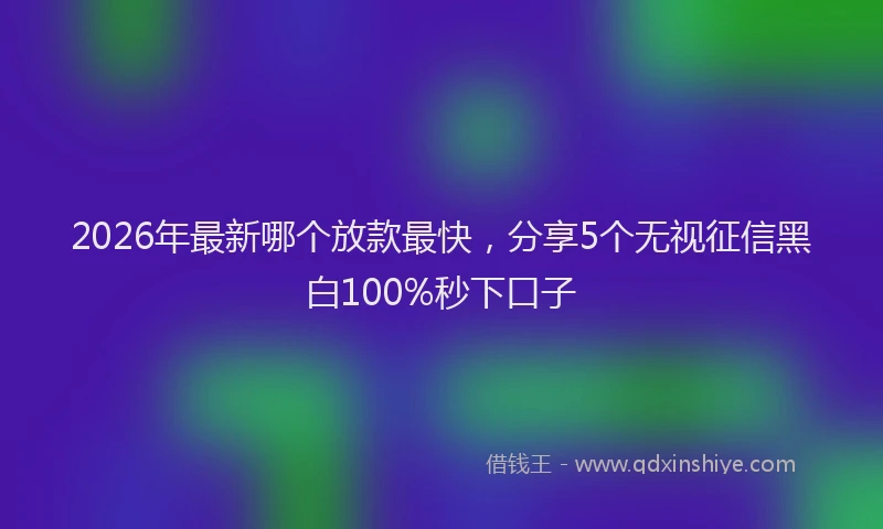 2026年最新哪个放款最快，分享5个无视征信黑白100%秒下口子