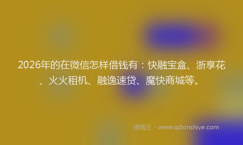 2026年的在微信怎样借钱有:快融宝盒、浙享花、火火租机、融逸速贷、魔快商城等。