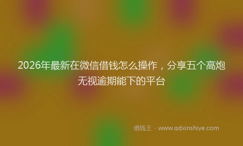 2026年最新在微信借钱怎么操作，分享五个高炮无视逾期能下的平台