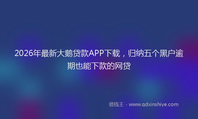 2026年最新大鹅贷款APP下载，归纳五个黑户逾期也能下款的网贷
