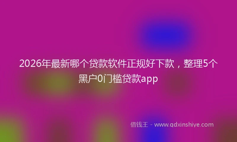 2026年最新哪个贷款软件正规好下款,整理5个黑户0门槛贷款app