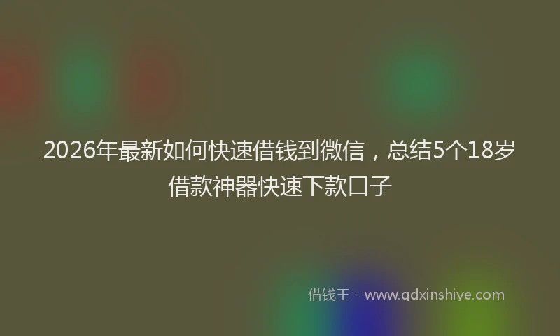 2026年最新如何快速借钱到微信，总结5个18岁借款神器快速下款口子