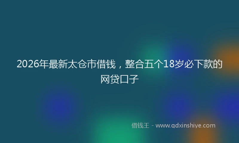 2026年最新太仓市借钱，整合五个18岁必下款的网贷口子