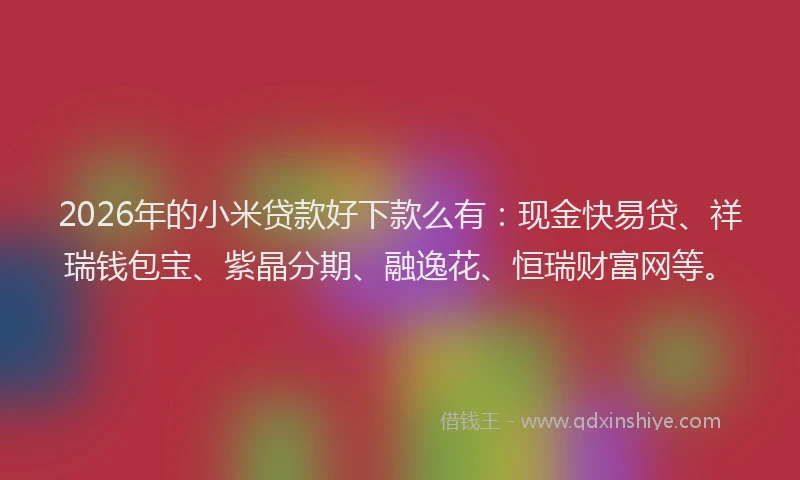 2026年的小米贷款好下款么有：现金快易贷、祥瑞钱包宝、紫晶分期、融逸花、恒瑞财富网等。