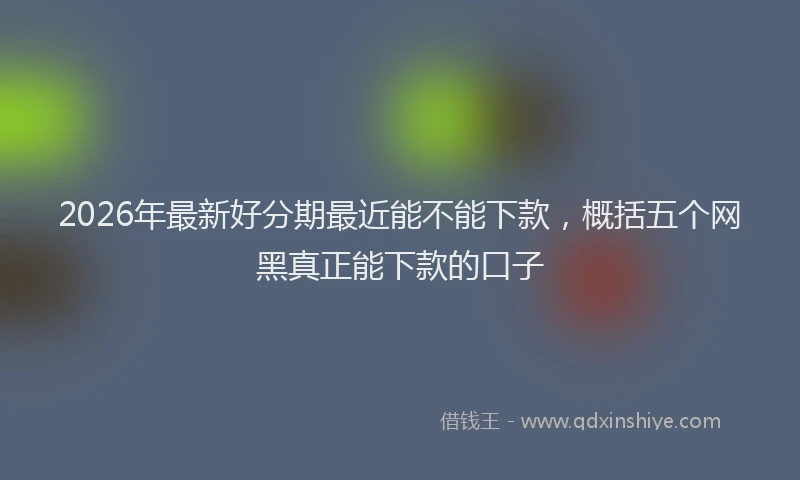 2026年最新好分期最近能不能下款，概括五个网黑真正能下款的口子