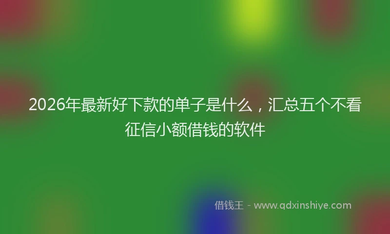 2026年最新好下款的单子是什么，汇总五个不看征信小额借钱的软件