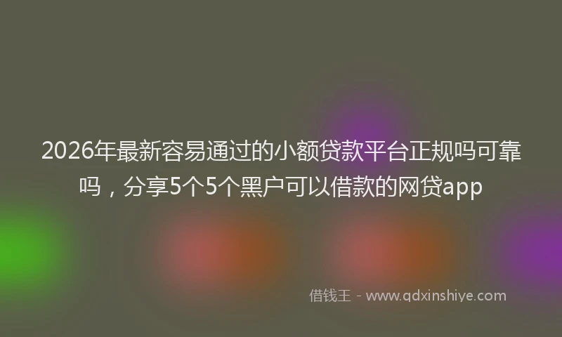 2026年最新容易通过的小额贷款平台正规吗可靠吗，分享5个5个黑户可以借款的网贷app