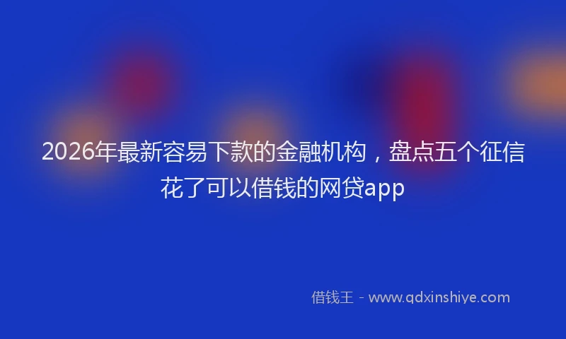 2026年最新容易下款的金融机构，盘点五个征信花了可以借钱的网贷app