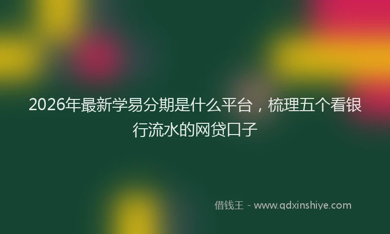 2026年最新学易分期是什么平台，梳理五个看银行流水的网贷口子