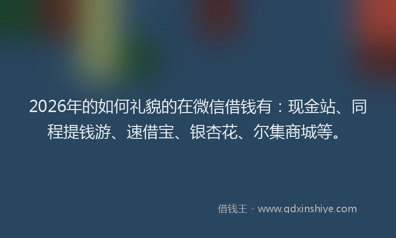 2026年的如何礼貌的在微信借钱有：现金站、同程提钱游、速借宝、银杏花、尔集商城等。