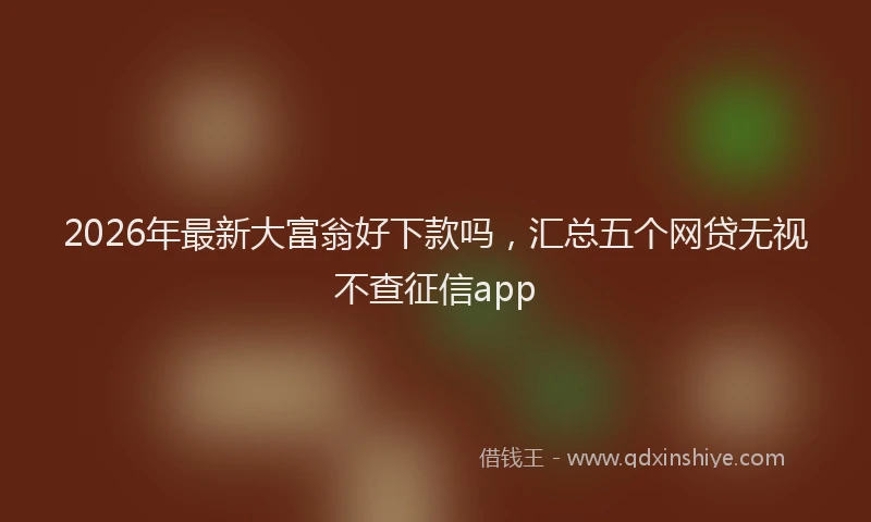 2026年最新大富翁好下款吗,汇总五个网贷无视不查征信app