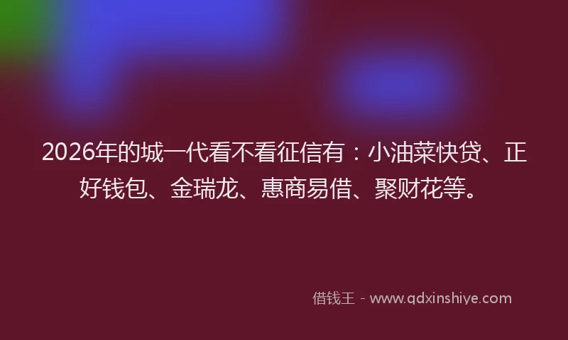 2026年的城一代看不看征信有：小油菜快贷、正好钱包、金瑞龙、惠商易借、聚财花等。