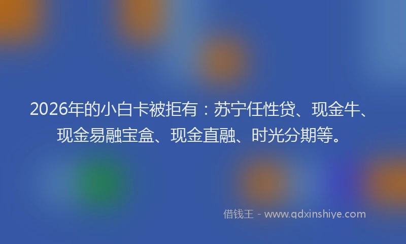 2026年的小白卡被拒有：苏宁任性贷、现金牛、现金易融宝盒、现金直融、时光分期等。