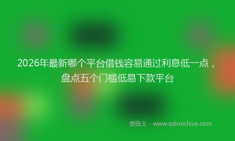 2026年最新哪个平台借钱容易通过利息低一点，盘点五个门槛低易下款平台
