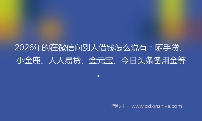 2026年的在微信向别人借钱怎么说有：随手贷、小金鹿、人人易贷、金元宝、今日头条备用金等。