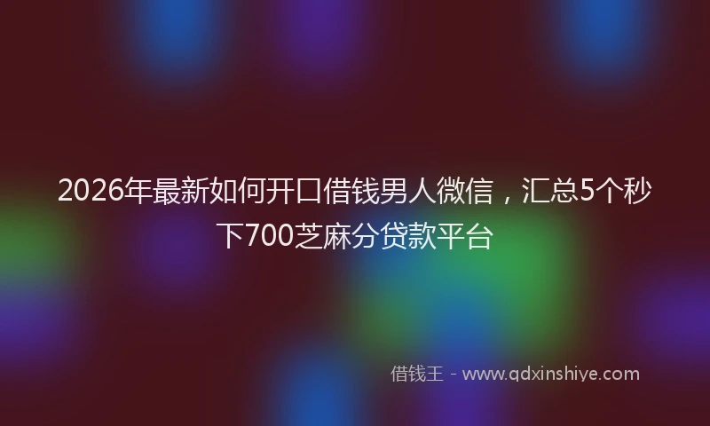 2026年最新如何开口借钱男人微信，汇总5个秒下700芝麻分贷款平台