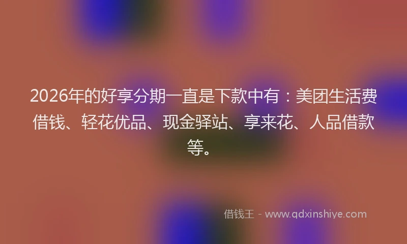 2026年的好享分期一直是下款中有：美团生活费借钱、轻花优品、现金驿站、享来花、人品借款等。
