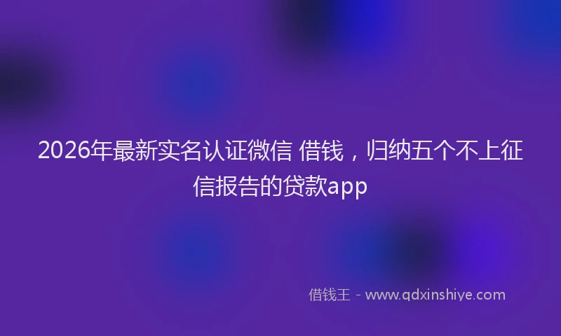 2026年最新实名认证微信 借钱，归纳五个不上征信报告的贷款app