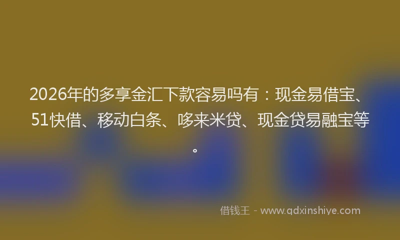 2026年的多享金汇下款容易吗有：现金易借宝、51快借、移动白条、哆来米贷、现金贷易融宝等。