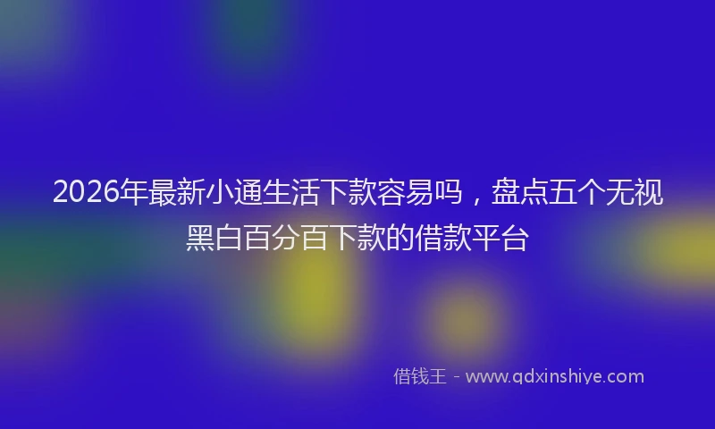 2026年最新小通生活下款容易吗，盘点五个无视黑白百分百下款的借款平台